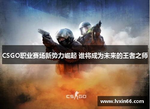 CSGO职业赛场新势力崛起 谁将成为未来的王者之师