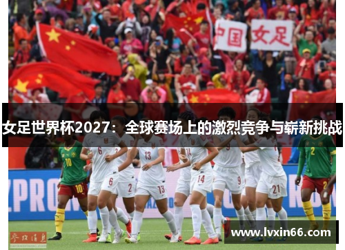 女足世界杯2027：全球赛场上的激烈竞争与崭新挑战