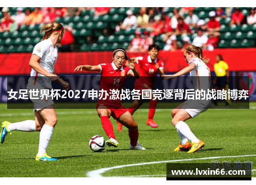 女足世界杯2027申办激战各国竞逐背后的战略博弈