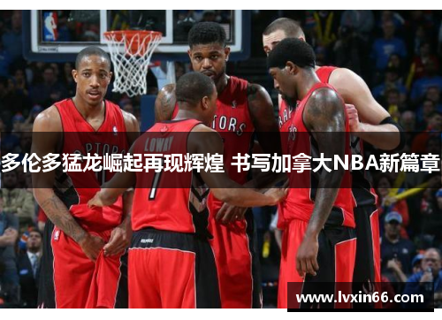 多伦多猛龙崛起再现辉煌 书写加拿大NBA新篇章